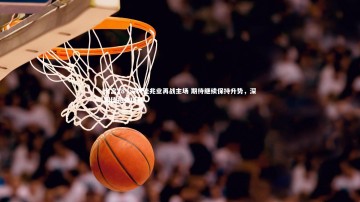 南宫28-.深圳佳兆业再战主场 期待继续保持升势，深圳佳兆业项目